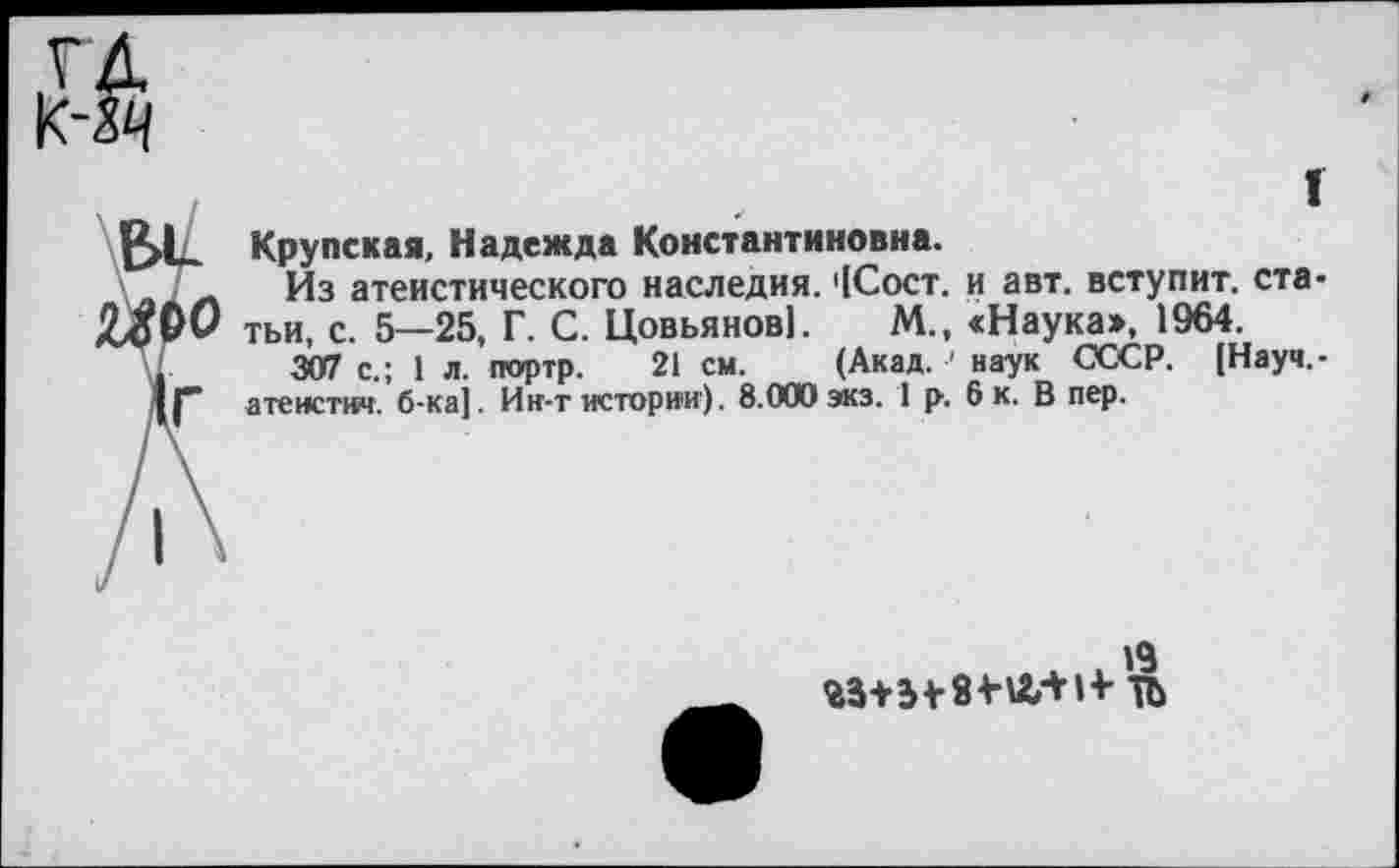 ﻿г
Крупская, Надежда Константиновна.
Из атеистического наследия. '1Сост. и авт. вступит, статьи, с. 5—25, Г. С. Цовьянов]. М., «Наука>, 1964.
307 с.; 1 л. портр. 21 см. (Акад, наук СССР. [Науч,-атеистич. б-ка]. Ин-т истории). 8.000экз. 1 р. 6 к. В пер.
